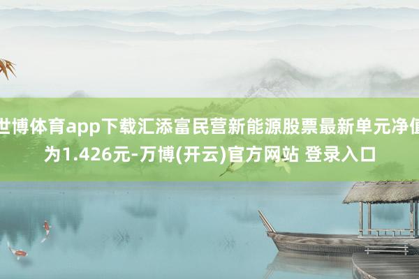 世博体育app下载汇添富民营新能源股票最新单元净值为1.426元-万博(开云)官方网站 登录入口