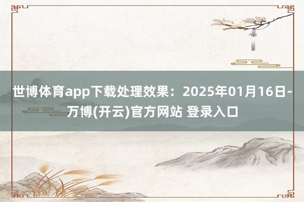 世博体育app下载处理效果：2025年01月16日-万博(开云)官方网站 登录入口