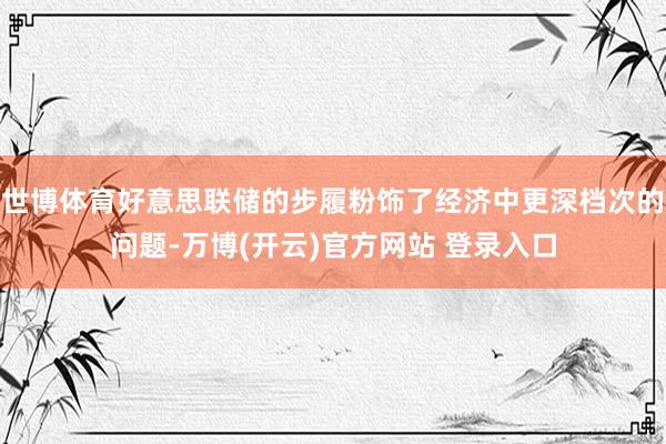 世博体育好意思联储的步履粉饰了经济中更深档次的问题-万博(开云)官方网站 登录入口