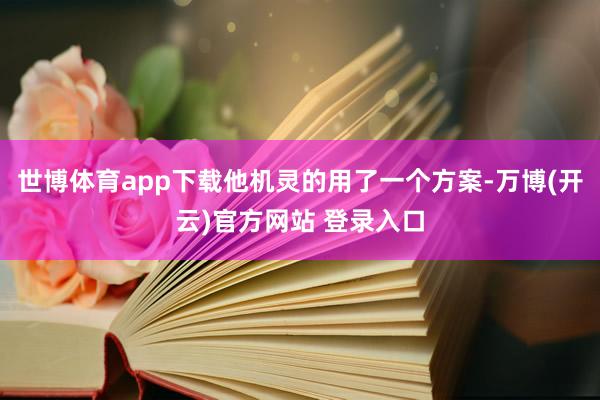 世博体育app下载他机灵的用了一个方案-万博(开云)官方网站 登录入口