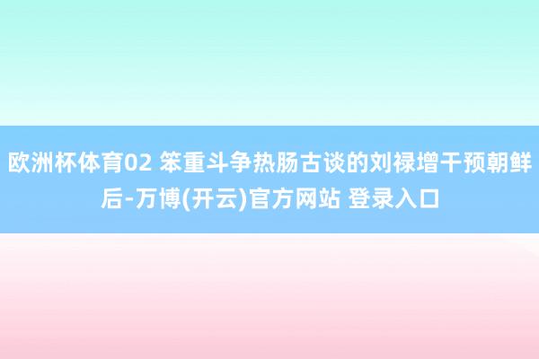 欧洲杯体育02 笨重斗争热肠古谈的刘禄增干预朝鲜后-万博(开云)官方网站 登录入口