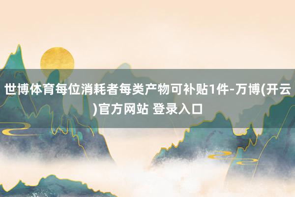 世博体育每位消耗者每类产物可补贴1件-万博(开云)官方网站 登录入口