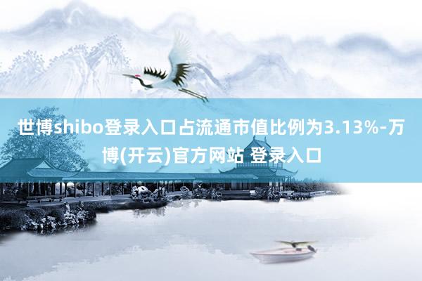 世博shibo登录入口占流通市值比例为3.13%-万博(开云)官方网站 登录入口