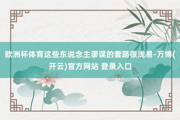 欧洲杯体育这些东说念主谬误的套路很浅易-万博(开云)官方网站 登录入口