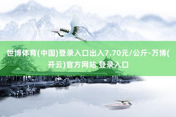 世博体育(中国)登录入口出入7.70元/公斤-万博(开云)官方网站 登录入口