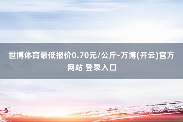 世博体育最低报价0.70元/公斤-万博(开云)官方网站 登录入口