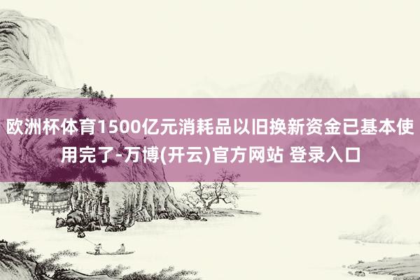 欧洲杯体育1500亿元消耗品以旧换新资金已基本使用完了-万博(开云)官方网站 登录入口