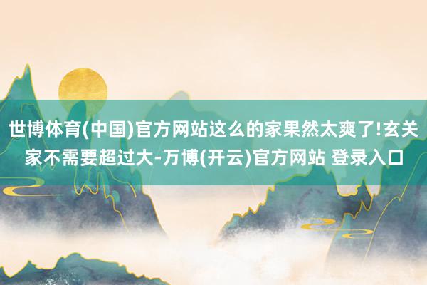 世博体育(中国)官方网站这么的家果然太爽了!玄关家不需要超过大-万博(开云)官方网站 登录入口