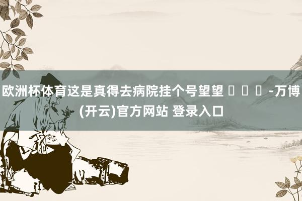欧洲杯体育这是真得去病院挂个号望望 ​​​-万博(开云)官方网站 登录入口