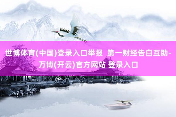 世博体育(中国)登录入口举报  第一财经告白互助-万博(开云)官方网站 登录入口
