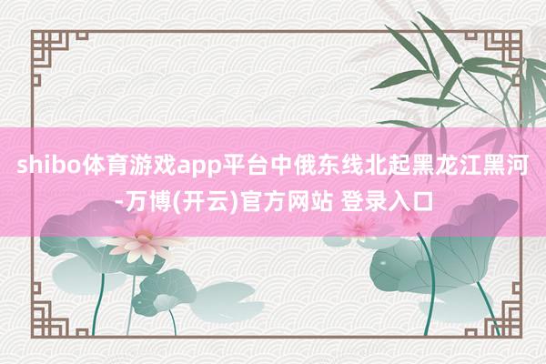 shibo体育游戏app平台中俄东线北起黑龙江黑河-万博(开云)官方网站 登录入口