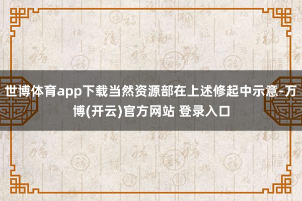 世博体育app下载当然资源部在上述修起中示意-万博(开云)官方网站 登录入口