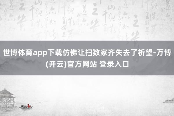 世博体育app下载仿佛让扫数家齐失去了祈望-万博(开云)官方网站 登录入口