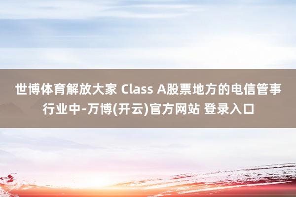 世博体育解放大家 Class A股票地方的电信管事行业中-万博(开云)官方网站 登录入口
