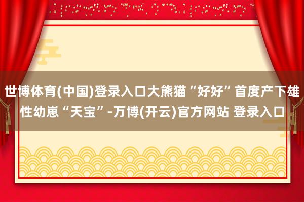 世博体育(中国)登录入口大熊猫“好好”首度产下雄性幼崽“天宝”-万博(开云)官方网站 登录入口