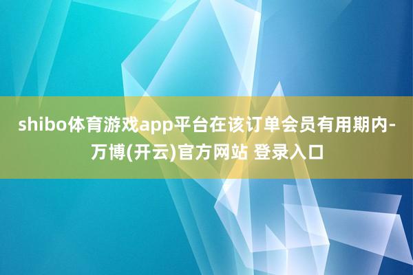 shibo体育游戏app平台在该订单会员有用期内-万博(开云)官方网站 登录入口