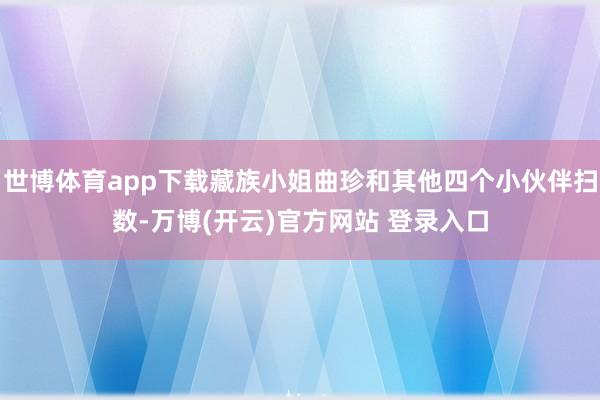 世博体育app下载藏族小姐曲珍和其他四个小伙伴扫数-万博(开云)官方网站 登录入口