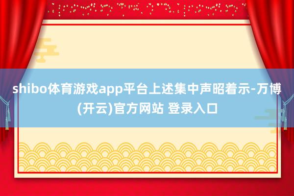 shibo体育游戏app平台　　上述集中声昭着示-万博(开云)官方网站 登录入口