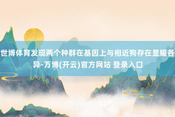 世博体育发现两个种群在基因上与相近狗存在显耀各异-万博(开云)官方网站 登录入口
