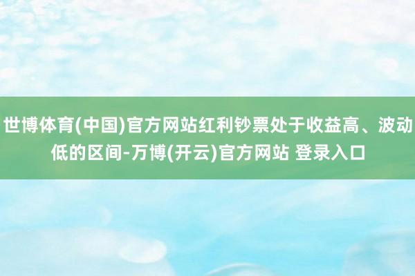 世博体育(中国)官方网站红利钞票处于收益高、波动低的区间-万博(开云)官方网站 登录入口