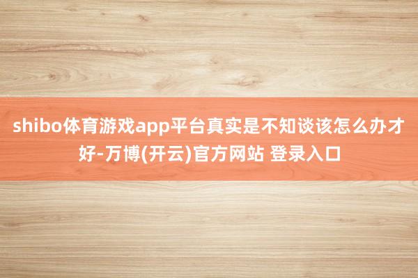 shibo体育游戏app平台真实是不知谈该怎么办才好-万博(开云)官方网站 登录入口