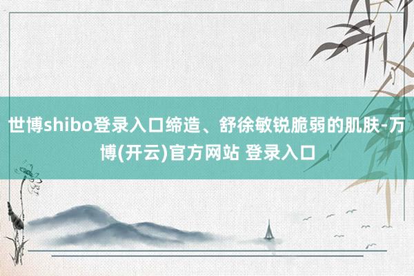 世博shibo登录入口缔造、舒徐敏锐脆弱的肌肤-万博(开云)官方网站 登录入口