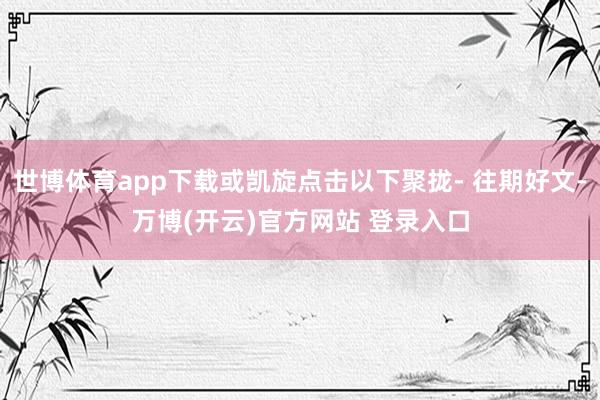 世博体育app下载或凯旋点击以下聚拢- 往期好文-万博(开云)官方网站 登录入口