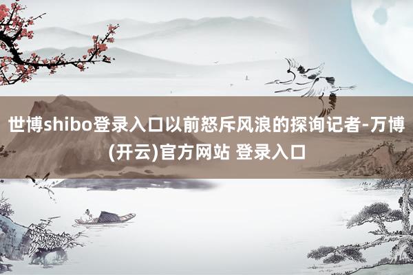 世博shibo登录入口以前怒斥风浪的探询记者-万博(开云)官方网站 登录入口