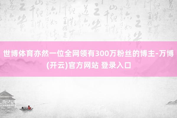 世博体育亦然一位全网领有300万粉丝的博主-万博(开云)官方网站 登录入口