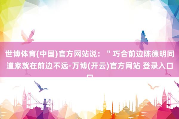 世博体育(中国)官方网站说：＂巧合前边陈德明同道家就在前边不远-万博(开云)官方网站 登录入口