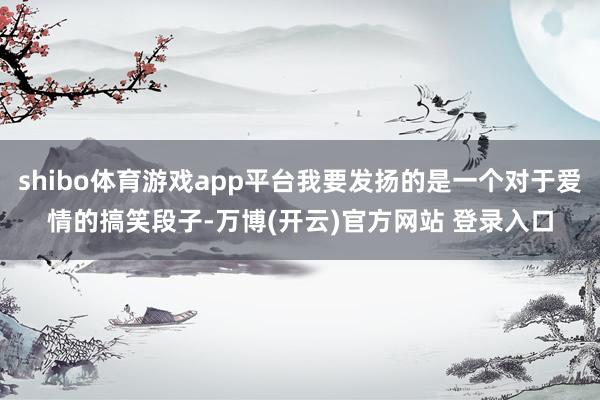 shibo体育游戏app平台我要发扬的是一个对于爱情的搞笑段子-万博(开云)官方网站 登录入口