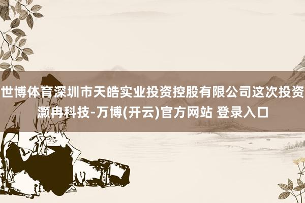 世博体育深圳市天皓实业投资控股有限公司这次投资灏冉科技-万博(开云)官方网站 登录入口