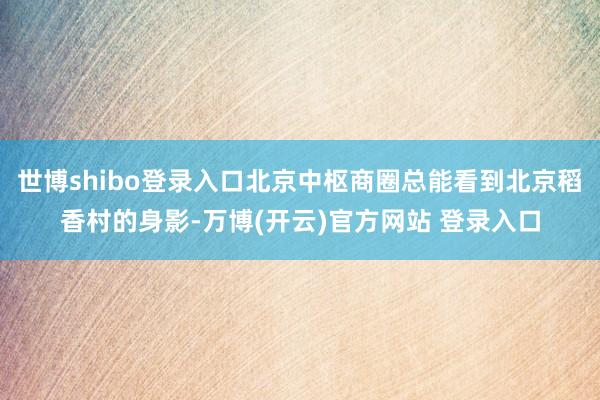 世博shibo登录入口北京中枢商圈总能看到北京稻香村的身影-万博(开云)官方网站 登录入口