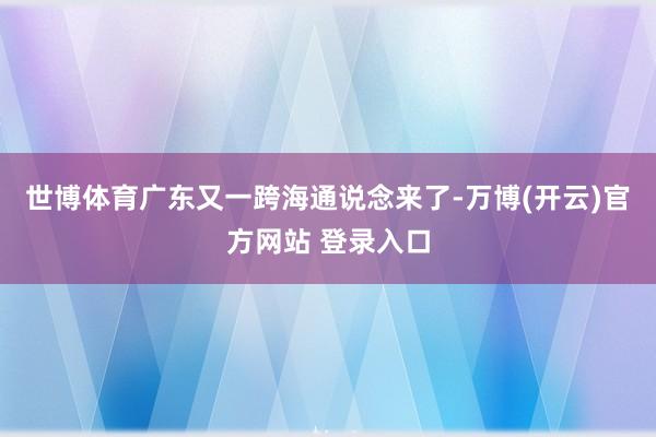 世博体育广东又一跨海通说念来了-万博(开云)官方网站 登录入口