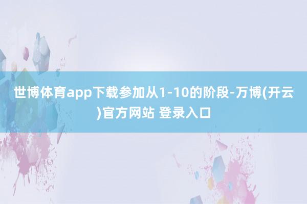 世博体育app下载参加从1-10的阶段-万博(开云)官方网站 登录入口
