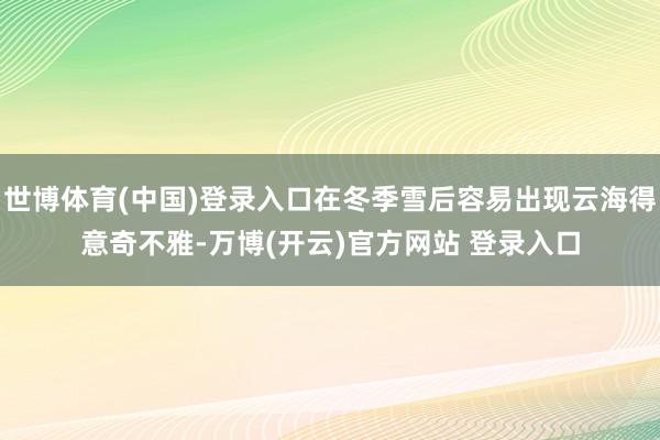 世博体育(中国)登录入口在冬季雪后容易出现云海得意奇不雅-万博(开云)官方网站 登录入口