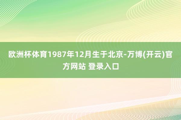 欧洲杯体育1987年12月生于北京-万博(开云)官方网站 登录入口