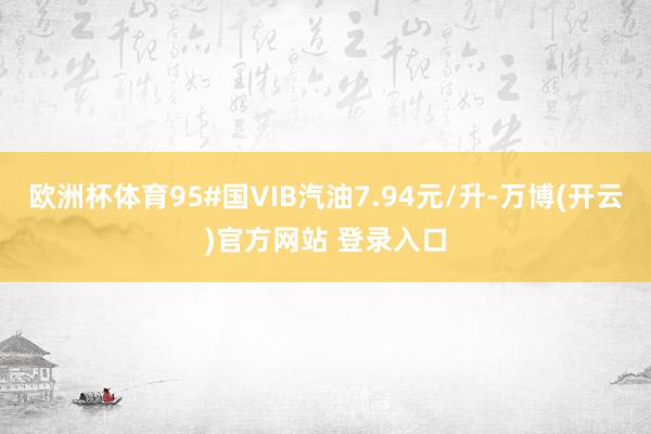 欧洲杯体育95#国VIB汽油7.94元/升-万博(开云)官方网站 登录入口