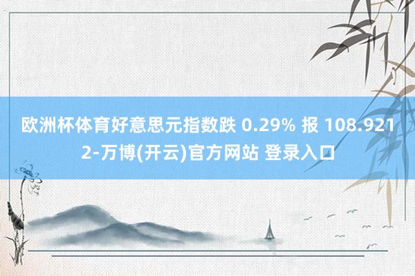 欧洲杯体育好意思元指数跌 0.29% 报 108.9212-万博(开云)官方网站 登录入口