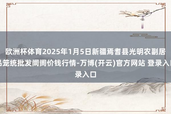 欧洲杯体育2025年1月5日新疆焉耆县光明农副居品笼统批发阛阓价钱行情-万博(开云)官方网站 登录入口