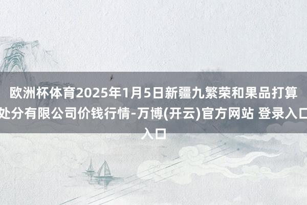 欧洲杯体育2025年1月5日新疆九繁荣和果品打算处分有限公司价钱行情-万博(开云)官方网站 登录入口