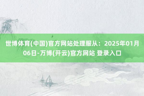 世博体育(中国)官方网站处理服从：2025年01月06日-万博(开云)官方网站 登录入口