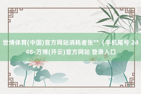 世博体育(中国)官方网站消耗者张**（手机尾号 2448-万博(开云)官方网站 登录入口