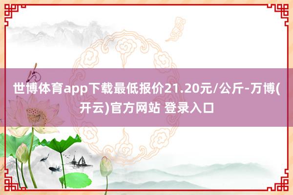 世博体育app下载最低报价21.20元/公斤-万博(开云)官方网站 登录入口
