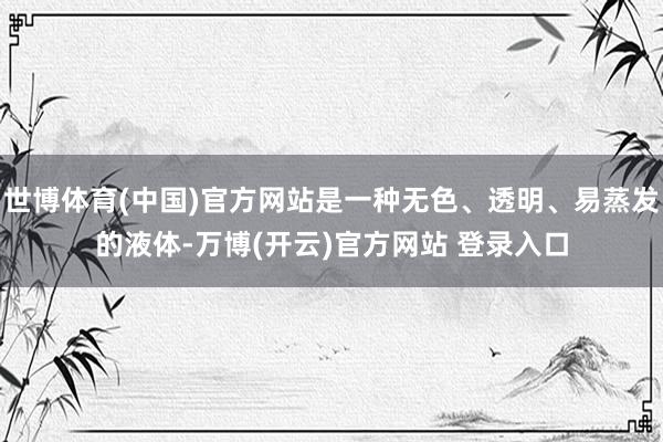 世博体育(中国)官方网站是一种无色、透明、易蒸发的液体-万博(开云)官方网站 登录入口