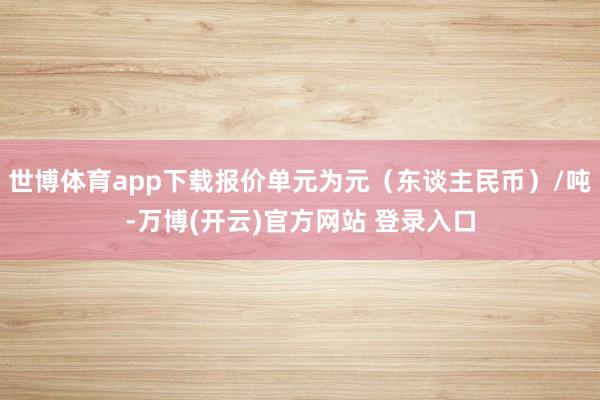 世博体育app下载报价单元为元（东谈主民币）/吨-万博(开云)官方网站 登录入口
