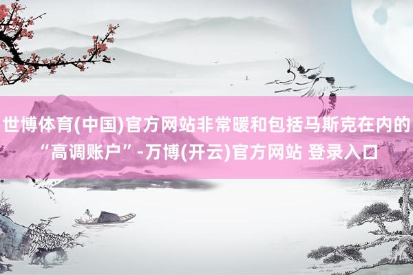 世博体育(中国)官方网站非常暖和包括马斯克在内的“高调账户”-万博(开云)官方网站 登录入口