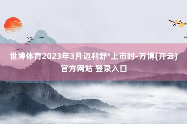 世博体育2023年3月迈利舒®上市时-万博(开云)官方网站 登录入口