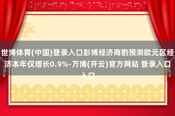 世博体育(中国)登录入口彭博经济商酌预测欧元区经济本年仅增长0.9%-万博(开云)官方网站 登录入口