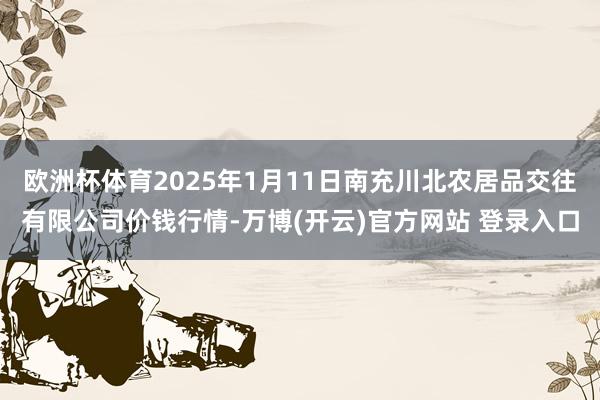欧洲杯体育2025年1月11日南充川北农居品交往有限公司价钱行情-万博(开云)官方网站 登录入口